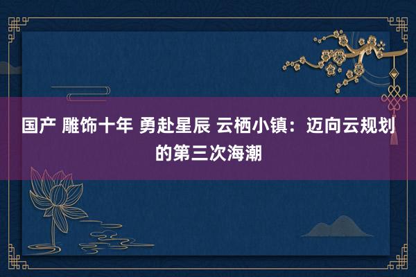 国产 雕饰十年 勇赴星辰 云栖小镇：迈向云规划的第三次海潮