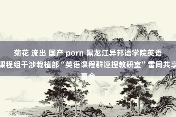 菊花 流出 国产 porn 黑龙江异邦语学院英语系课程组干涉栽植部“英语课程群诬捏教研室”雷同共享会