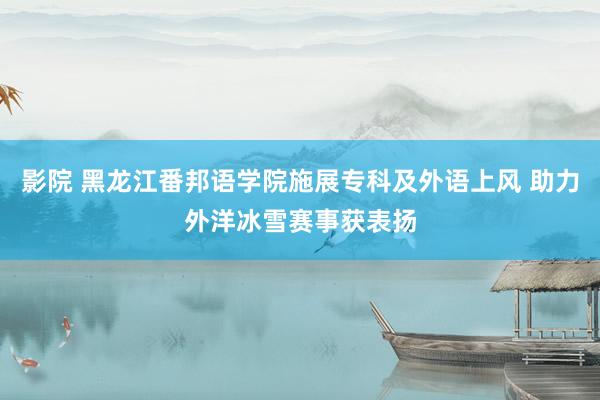 影院 黑龙江番邦语学院施展专科及外语上风 助力外洋冰雪赛事获表扬