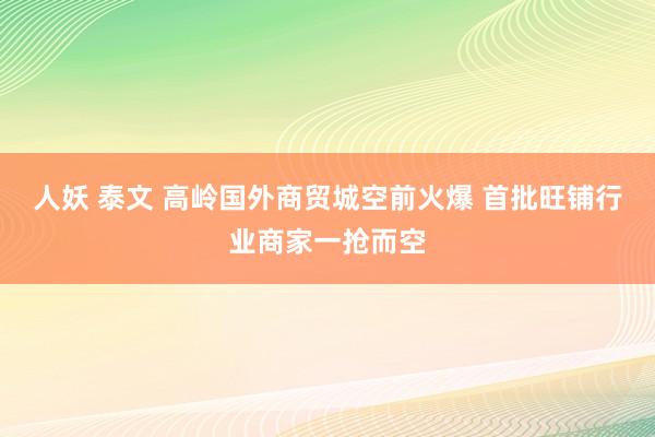 人妖 泰文 高岭国外商贸城空前火爆 首批旺铺行业商家一抢而空