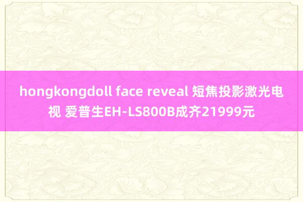 hongkongdoll face reveal 短焦投影激光电视 爱普生EH-LS800B成齐21999元