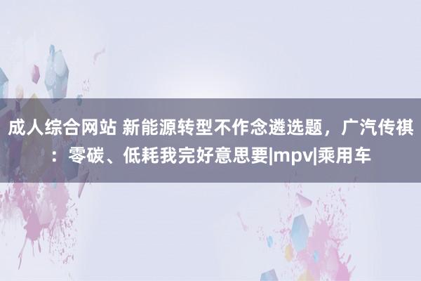 成人综合网站 新能源转型不作念遴选题，广汽传祺：零碳、低耗我完好意思要|mpv|乘用车