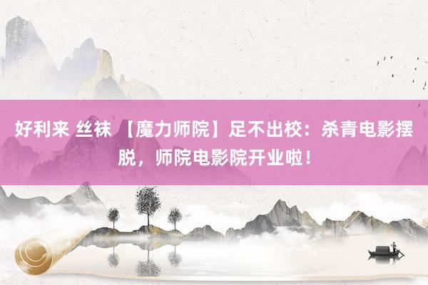 好利来 丝袜 【魔力师院】足不出校：杀青电影摆脱，师院电影院开业啦！