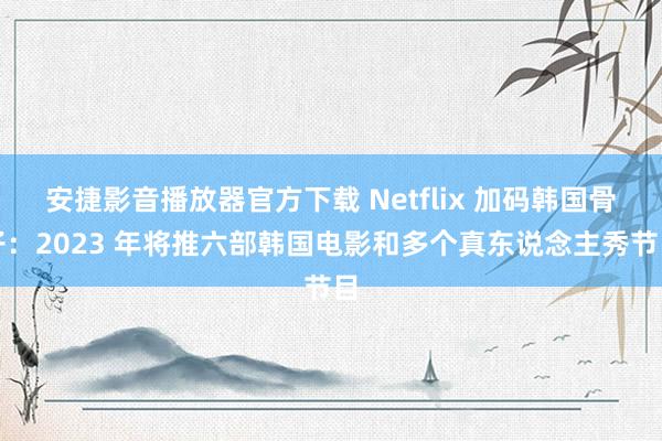 安捷影音播放器官方下载 Netflix 加码韩国骨子：2023 年将推六部韩国电影和多个真东说念主秀节目