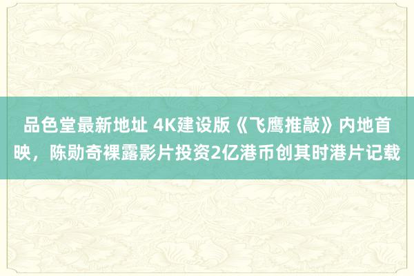 品色堂最新地址 4K建设版《飞鹰推敲》内地首映，陈勋奇裸露影片投资2亿港币创其时港片记载