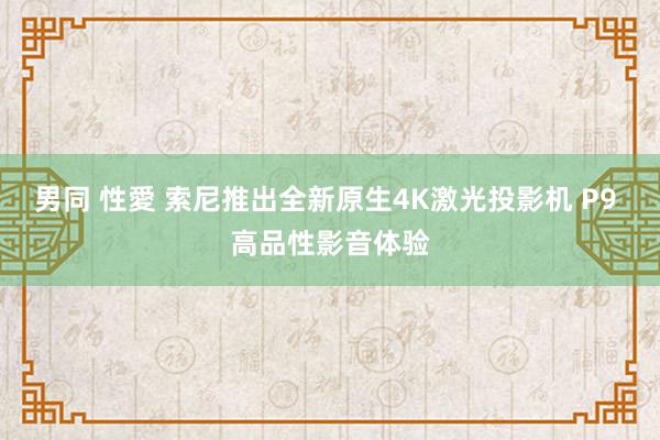 男同 性愛 索尼推出全新原生4K激光投影机 P9 高品性影音体验