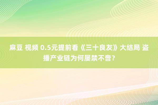 麻豆 视频 0.5元提前看《三十良友》大结局 盗播产业链为何屡禁不啻？