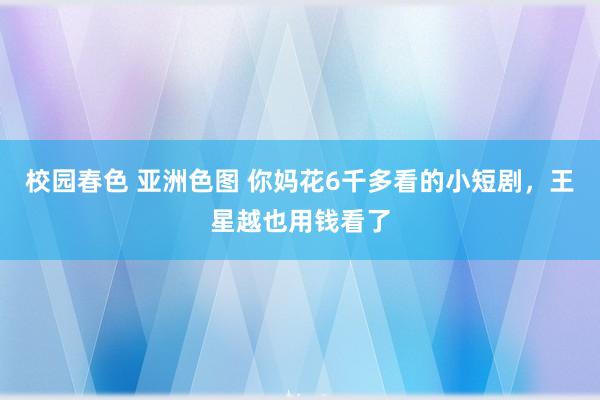 校园春色 亚洲色图 你妈花6千多看的小短剧，王星越也用钱看了