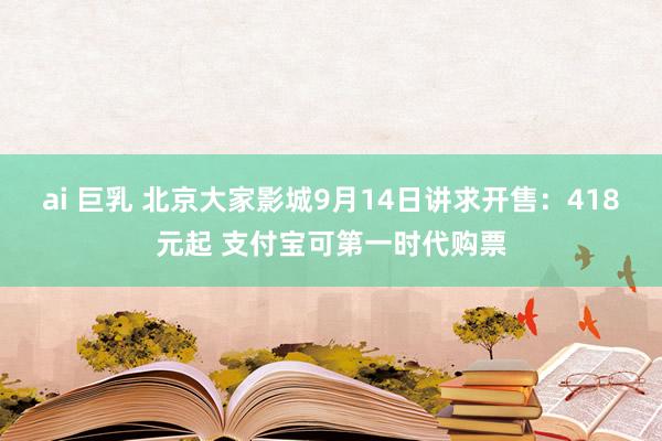 ai 巨乳 北京大家影城9月14日讲求开售：418元起 支付宝可第一时代购票