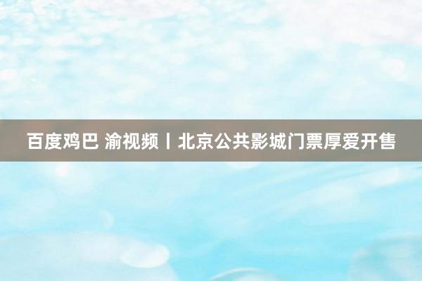 百度鸡巴 渝视频丨北京公共影城门票厚爱开售