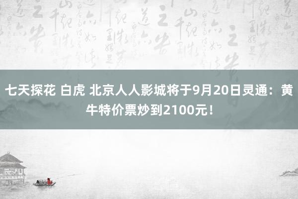 七天探花 白虎 北京人人影城将于9月20日灵通：黄牛特价票炒到2100元！