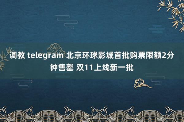 调教 telegram 北京环球影城首批购票限额2分钟售罄 双11上线新一批