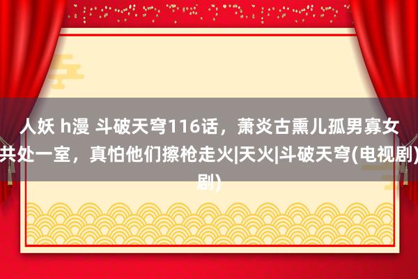 人妖 h漫 斗破天穹116话，萧炎古熏儿孤男寡女共处一室，真怕他们擦枪走火|天火|斗破天穹(电视剧)