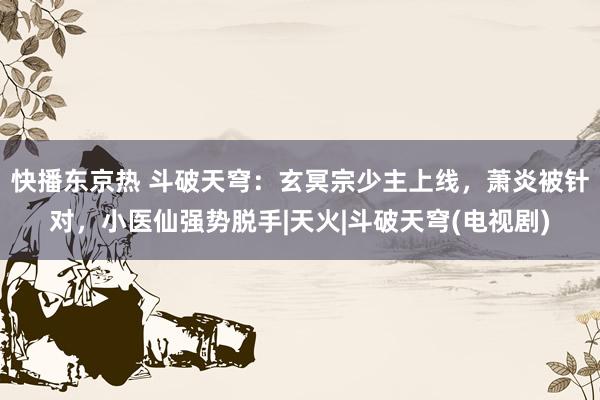 快播东京热 斗破天穹：玄冥宗少主上线，萧炎被针对，小医仙强势脱手|天火|斗破天穹(电视剧)