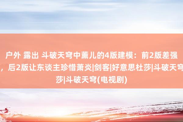 户外 露出 斗破天穹中薰儿的4版建模：前2版差强东谈观点，后2版让东谈主珍惜萧炎|剑客|好意思杜莎|斗破天穹(电视剧)