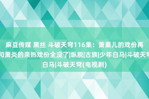 麻豆传媒 黑丝 斗破天穹116集：萧薰儿的戏份再次被删，和萧炎的亲热戏份全没了|纵脱|古族|少年白马|斗破天穹(电视剧)