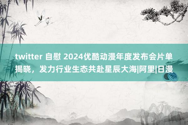 twitter 自慰 2024优酷动漫年度发布会片单揭晓，发力行业生态共赴星辰大海|阿里|日漫