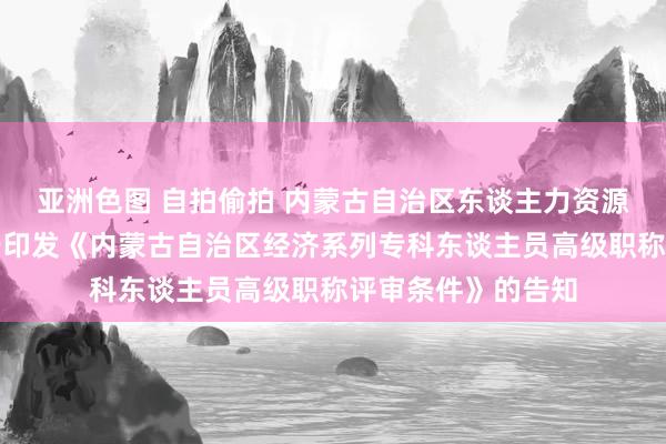 亚洲色图 自拍偷拍 内蒙古自治区东谈主力资源和社会保障厅对于印发《内蒙古自治区经济系列专科东谈主员高级职称评审条件》的告知