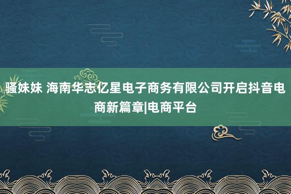 骚妹妹 海南华志亿星电子商务有限公司开启抖音电商新篇章|电商平台