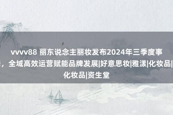 vvvv88 丽东说念主丽妆发布2024年三季度事迹解释，全域高效运营赋能品牌发展|好意思妆|雅漾|化妆品|资生堂