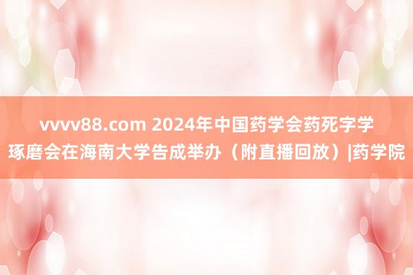 vvvv88.com 2024年中国药学会药死字学琢磨会在海南大学告成举办（附直播回放）|药学院