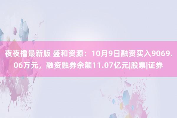 夜夜撸最新版 盛和资源：10月9日融资买入9069.06万元，融资融券余额11.07亿元|股票|证券