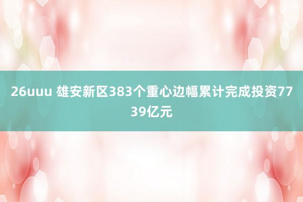 26uuu 雄安新区383个重心边幅累计完成投资7739亿元