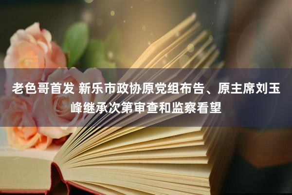 老色哥首发 新乐市政协原党组布告、原主席刘玉峰继承次第审查和监察看望