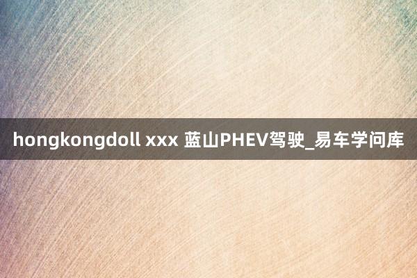 hongkongdoll xxx 蓝山PHEV驾驶_易车学问库