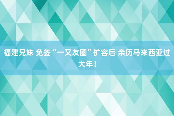 福建兄妹 免签“一又友圈”扩容后 亲历马来西亚过大年！