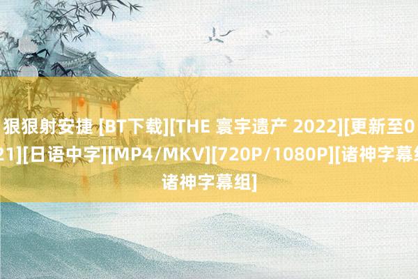 狠狠射安捷 [BT下载][THE 寰宇遗产 2022][更新至0821][日语中字][MP4/MKV][720P/1080P][诸神字幕组]