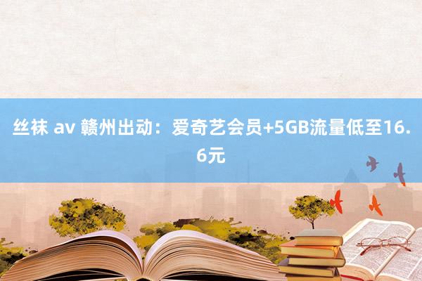 丝袜 av 赣州出动：爱奇艺会员+5GB流量低至16.6元