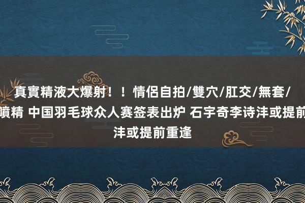 真實精液大爆射！！情侶自拍/雙穴/肛交/無套/大量噴精 中国羽毛球众人赛签表出炉 石宇奇李诗沣或提前重逢